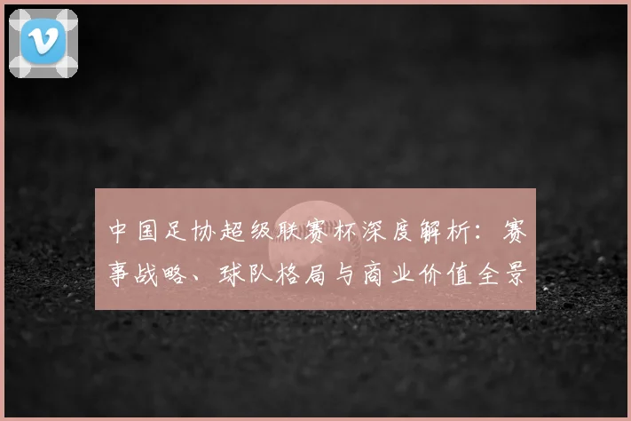 中国足协超级联赛杯深度解析：赛事战略、球队格局与商业价值全景透视_20260610190304