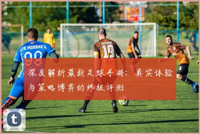 深度解析最新足球手游：真实体验与策略博弈的终极评测