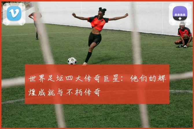 世界足坛四大传奇巨星:他们的辉煌成就与不朽传奇
