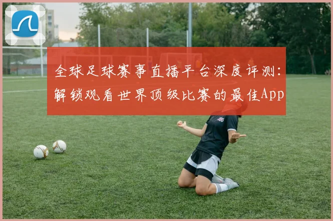 全球足球赛事直播平台深度评测：解锁观看世界顶级比赛的最佳App