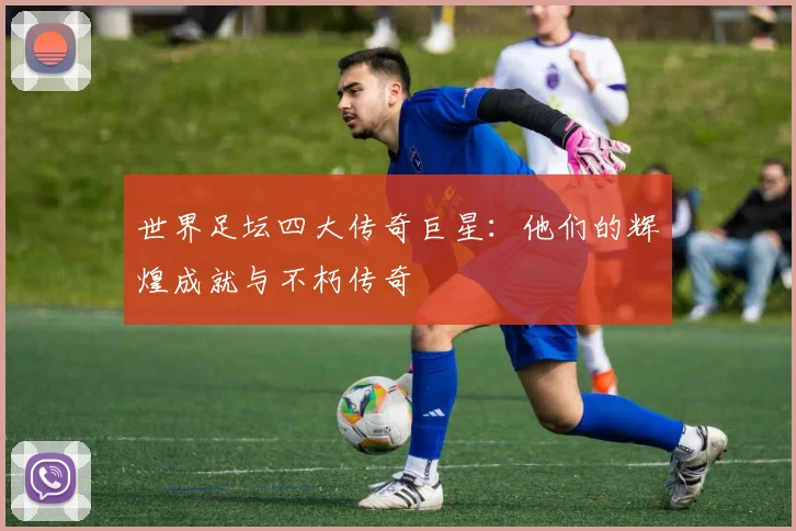 世界足坛四大传奇巨星：他们的辉煌成就与不朽传奇