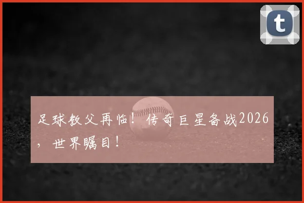 足球教父再临!传奇巨星备战2026,世界瞩目!